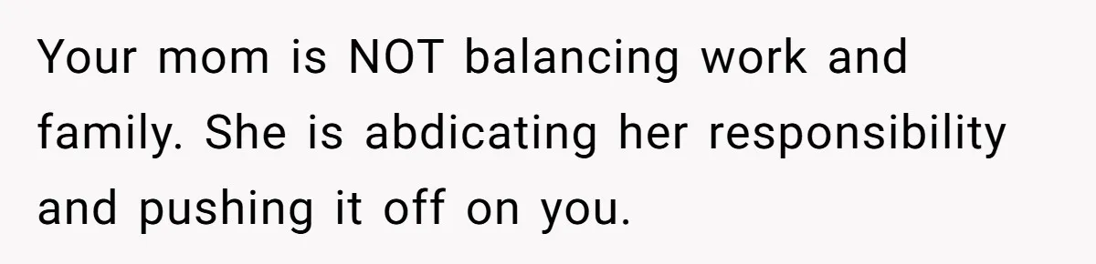 Your mom is NOT balancing work and family. She is abdicating her responsibility and pushing it off on you.