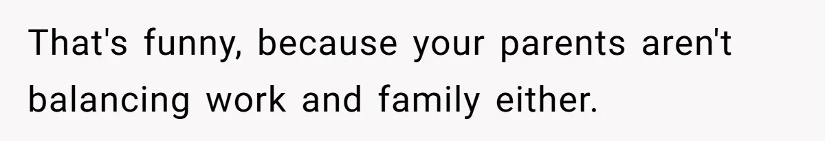 That's funny, because your parents aren't balancing work and family either.