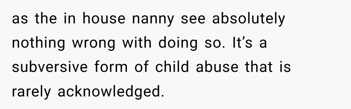 as the in house nanny see absolutely nothing wrong with doing so. It’s a subversive form of child abuse that is rarely acknowledged.