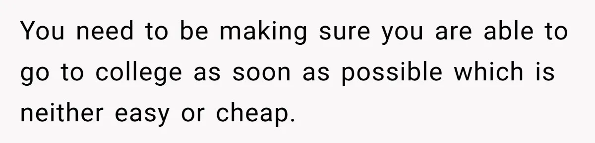 You need to be making sure you are able to go to college as soon as possible which is neither easy or cheap.