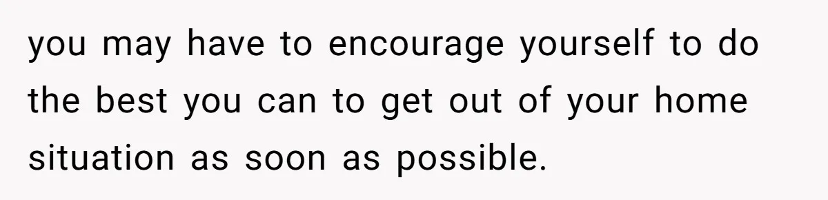 you may have to encourage yourself to do the best you can to get out of your home situation as soon as possible.