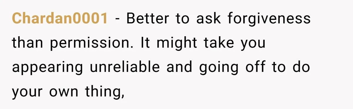 Chardan0001 − Better to ask forgiveness than permission. It might take you appearing unreliable and going off to do your own thing,