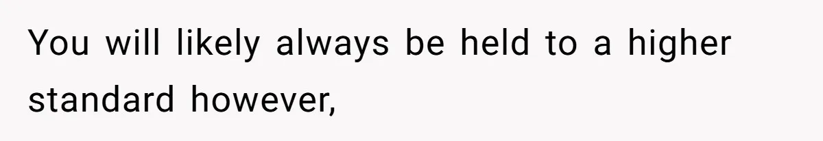 You will likely always be held to a higher standard however,