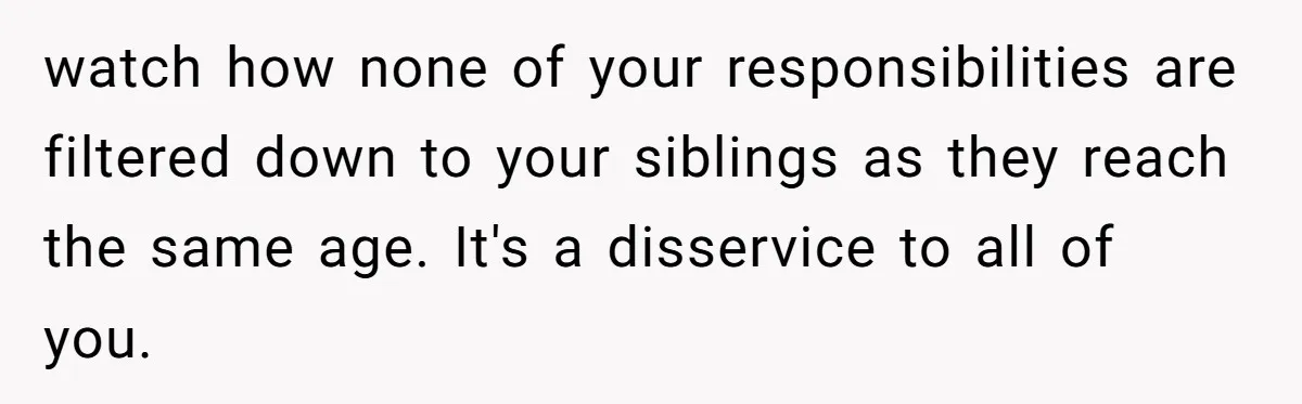watch how none of your responsibilities are filtered down to your siblings as they reach the same age. It's a disservice to all of you.