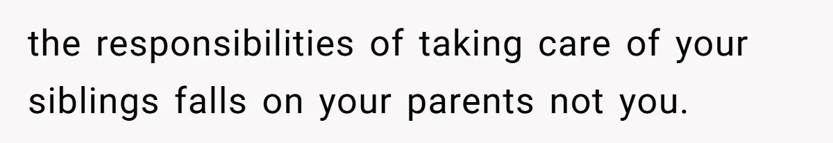 the responsibilities of taking care of your siblings falls on your parents not you.