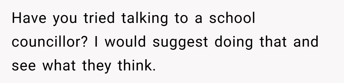 Have you tried talking to a school councillor? I would suggest doing that and see what they think.