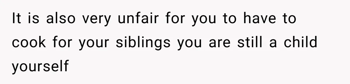 It is also very unfair for you to have to cook for your siblings you are still a child yourself