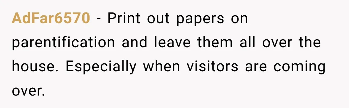 AdFar6570 − Print out papers on parentification and leave them all over the house. Especially when visitors are coming over.