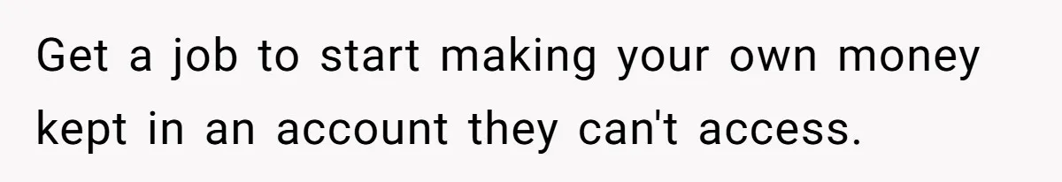 Get a job to start making your own money kept in an account they can't access.