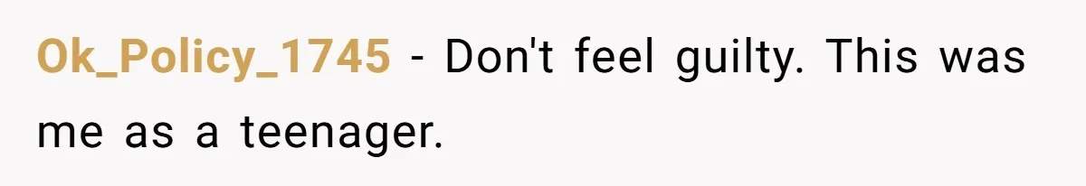 Ok_Policy_1745 − Don't feel guilty. This was me as a teenager.