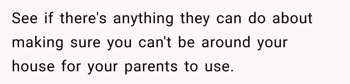 See if there's anything they can do about making sure you can't be around your house for your parents to use.