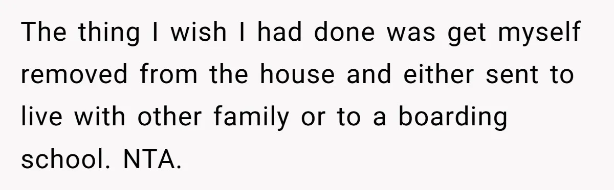 The thing I wish I had done was get myself removed from the house and either sent to live with other family or to a boarding school. NTA.