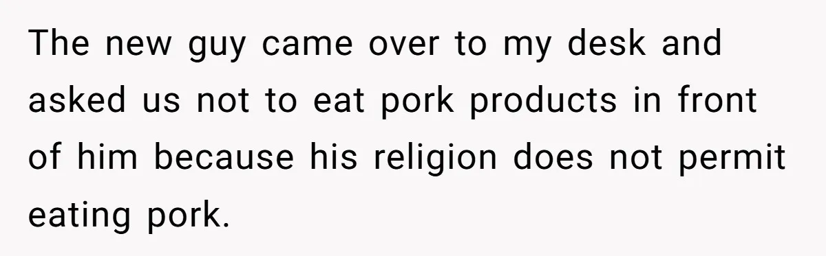 The new guy came over to my desk and asked us not to eat pork products in front of him because his religion does not permit eating pork.