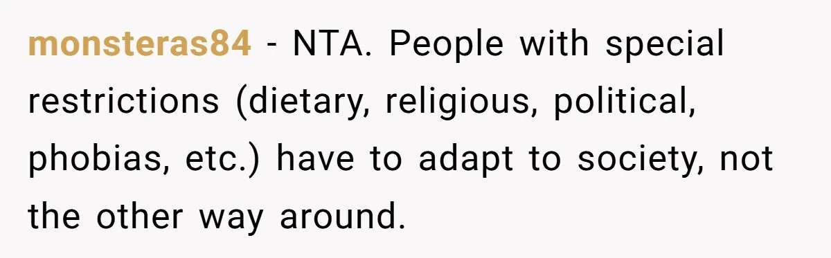 monsteras84 − NTA. People with special restrictions (dietary, religious, political, phobias, etc.) have to adapt to society, not the other way around.