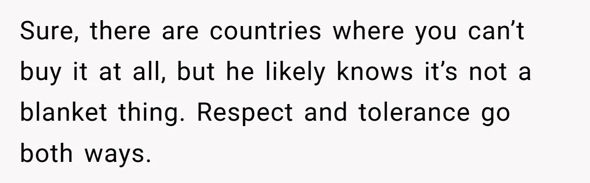 Sure, there are countries where you can’t buy it at all, but he likely knows it’s not a blanket thing. Respect and tolerance go both ways.