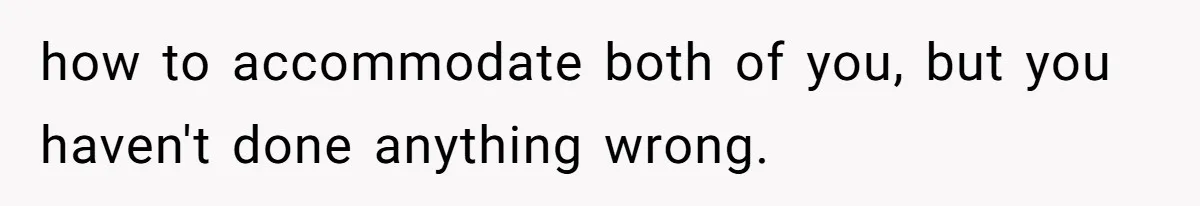 how to accommodate both of you, but you haven't done anything wrong.