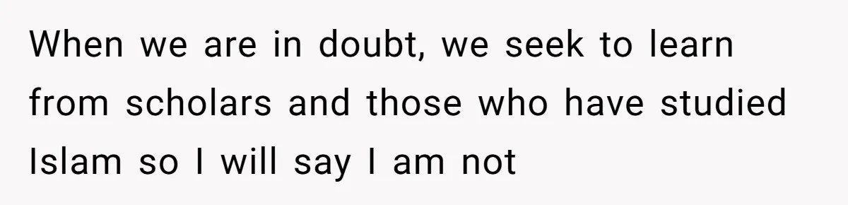When we are in doubt, we seek to learn from scholars and those who have studied Islam so I will say I am not
