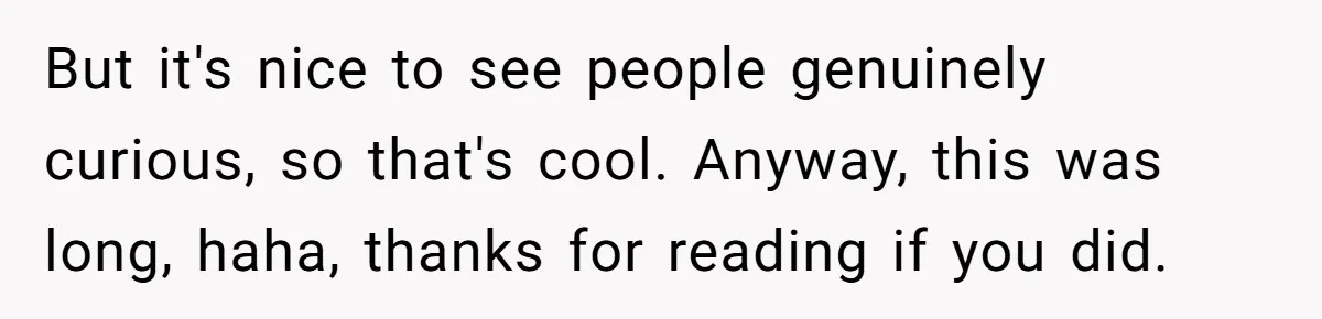But it's nice to see people genuinely curious, so that's cool. Anyway, this was long, haha, thanks for reading if you did.