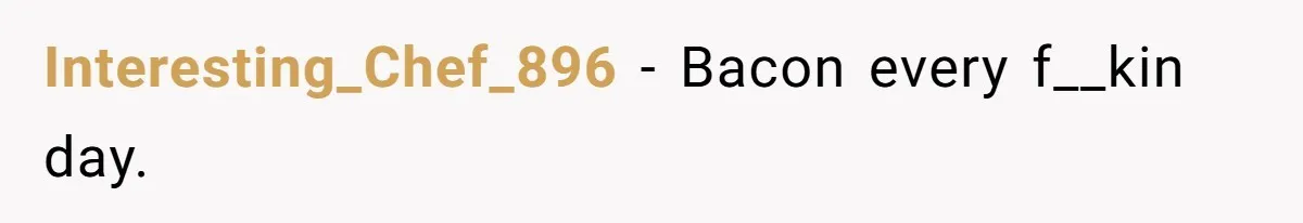 Interesting_Chef_896 − Bacon every f__kin day.