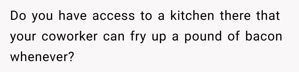 Do you have access to a kitchen there that your coworker can fry up a pound of bacon whenever?