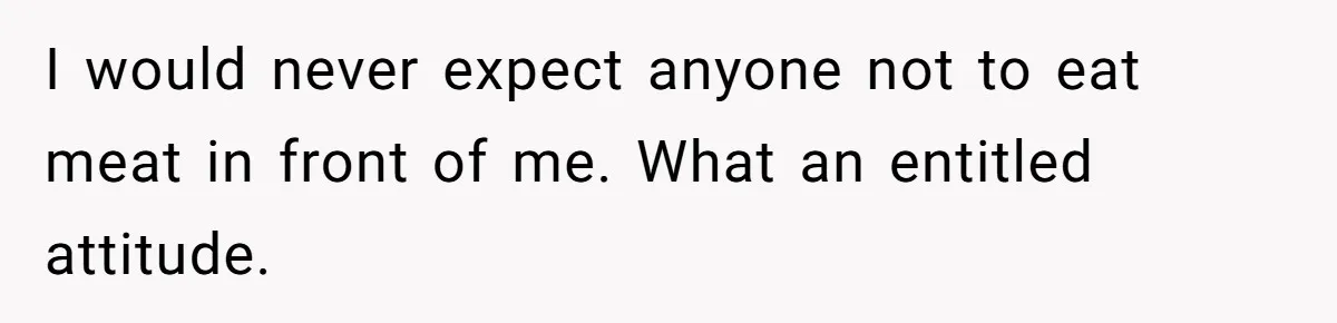 I would never expect anyone not to eat meat in front of me. What an entitled attitude.