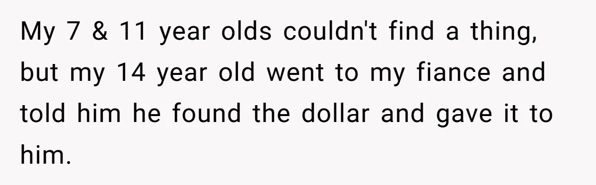Mom Snaps After Fiance Runs Secret Tests On Her Kids And Calls It Parenting My 7 & 11 year olds couldn't find a thing, but my 14 year old went to my fiance and told him he found the dollar and gave it to...