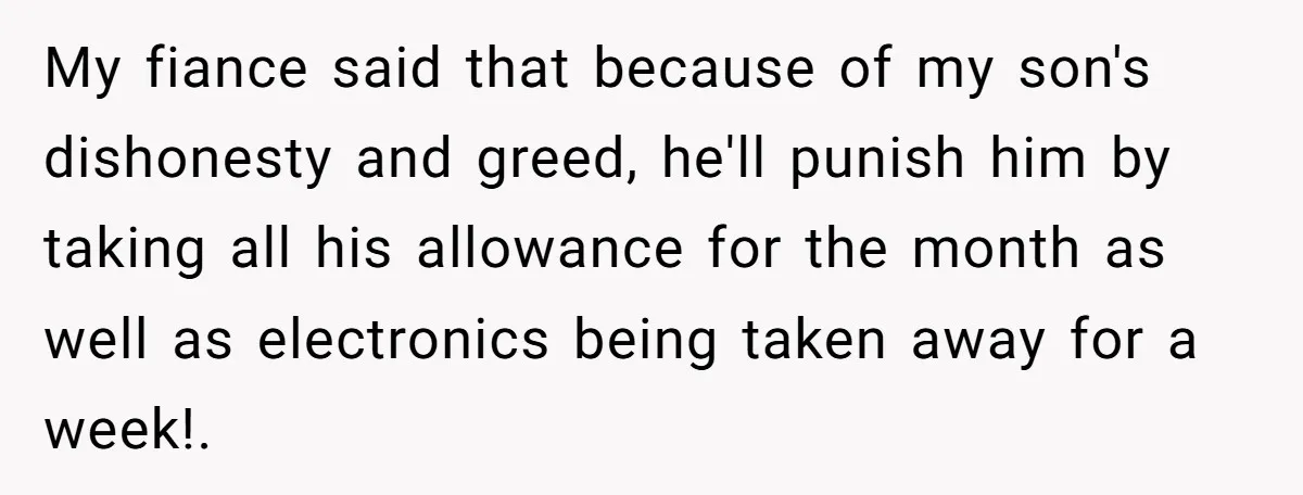 Mom Snaps After Fiance Runs Secret Tests On Her Kids And Calls It Parenting My fiance said that because of my son's dishonesty and greed, he'll punish him by taking all his allowance for the month as well as electronics being taken away for...
