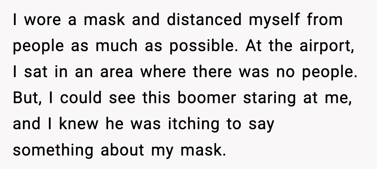 I wore a mask and distanced myself from people as much as possible. At the airport, I sat in an area where there was no people. But, I could see...
