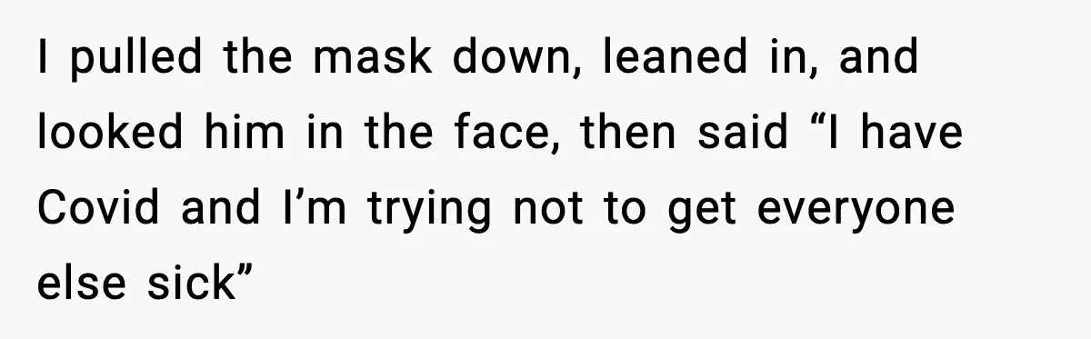 I pulled the mask down, leaned in, and looked him in the face, then said “I have Covid and I’m trying not to get everyone else sick”