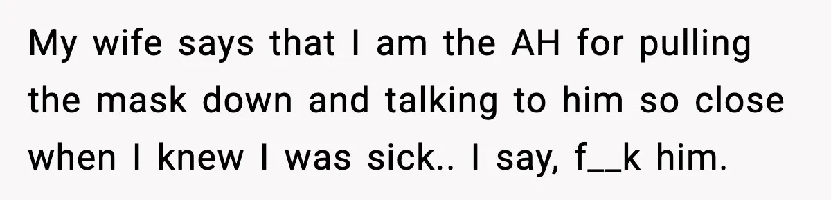 My wife says that I am the AH for pulling the mask down and talking to him so close when I knew I was sick.. I say, f__k him.