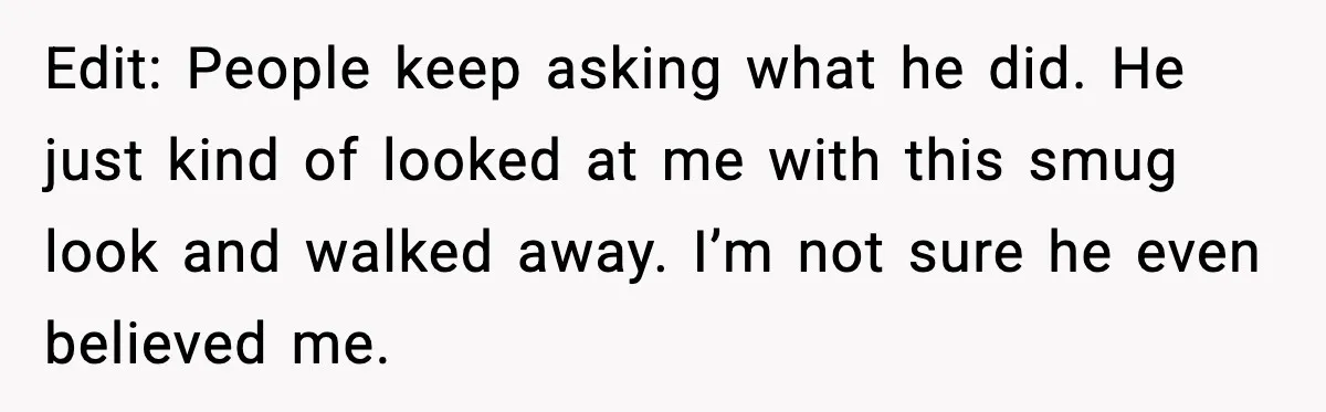 Edit: People keep asking what he did. He just kind of looked at me with this smug look and walked away. I’m not sure he even believed me.