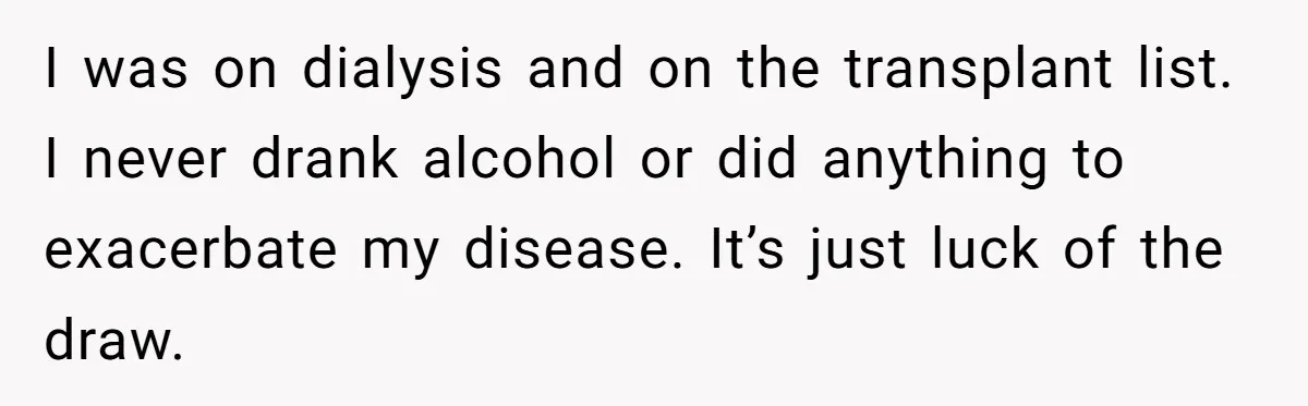 I was on dialysis and on the transplant list. I never drank alcohol or did anything to exacerbate my disease. It’s just luck of the draw.