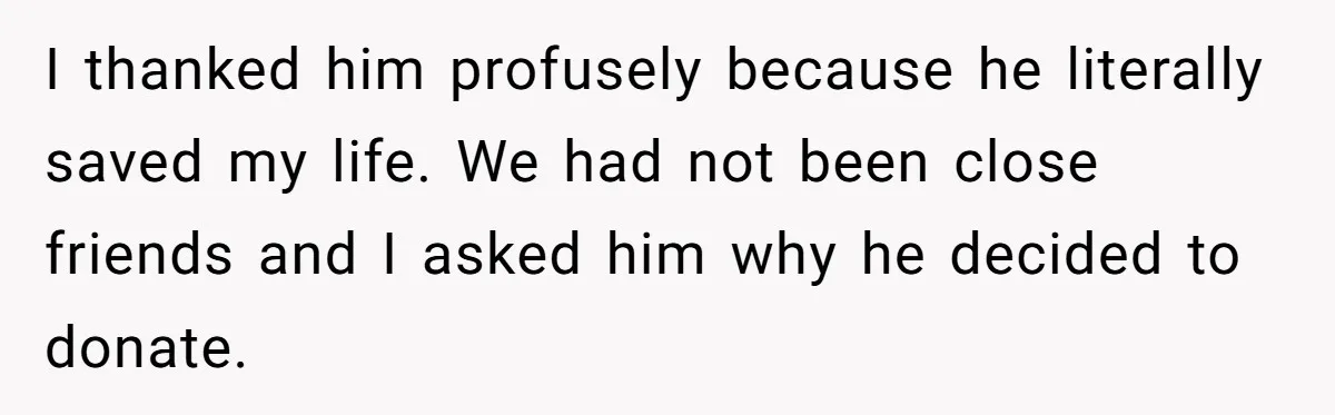 I thanked him profusely because he literally saved my life. We had not been close friends and I asked him why he decided to donate.
