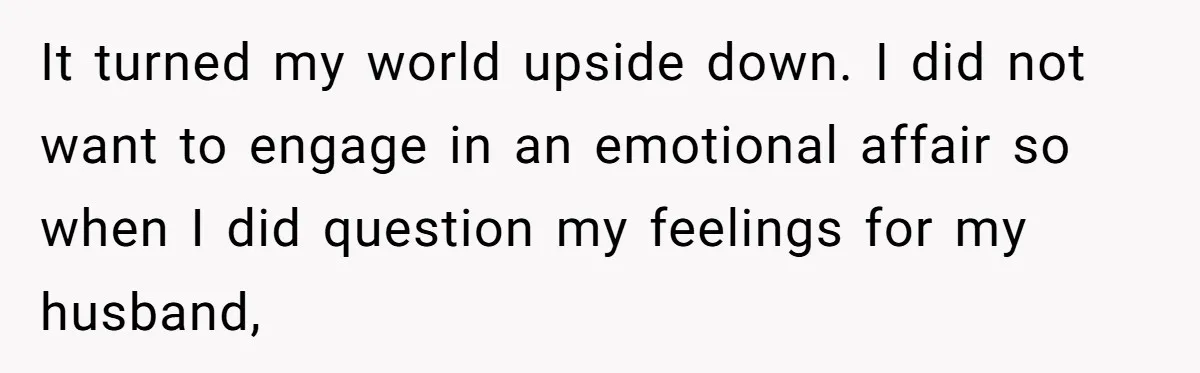 It turned my world upside down. I did not want to engage in an emotional affair so when I did question my feelings for my husband,