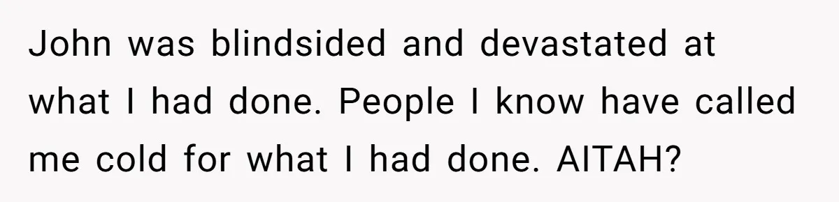 John was blindsided and devastated at what I had done. People I know have called me cold for what I had done. AITAH?