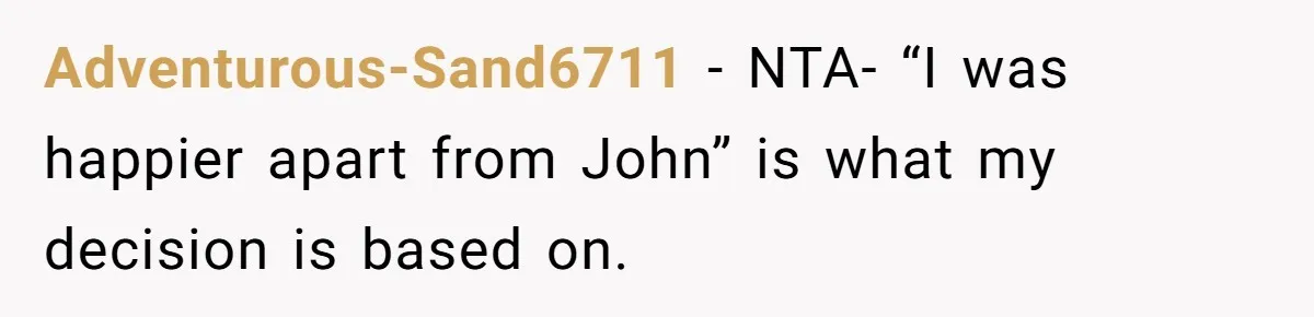 Adventurous-Sand6711 − NTA- “I was happier apart from John” is what my decision is based on.