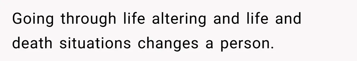 Going through life altering and life and death situations changes a person.