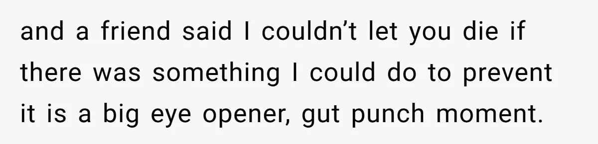 and a friend said I couldn’t let you die if there was something I could do to prevent it is a big eye opener, gut punch moment.