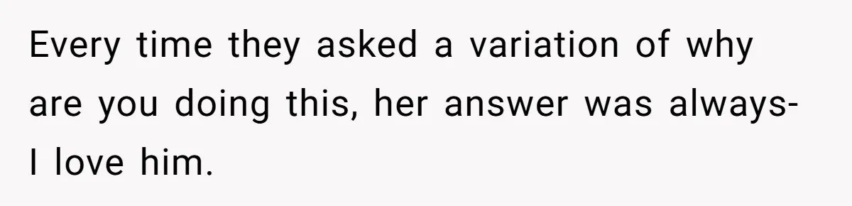 Every time they asked a variation of why are you doing this, her answer was always- I love him.