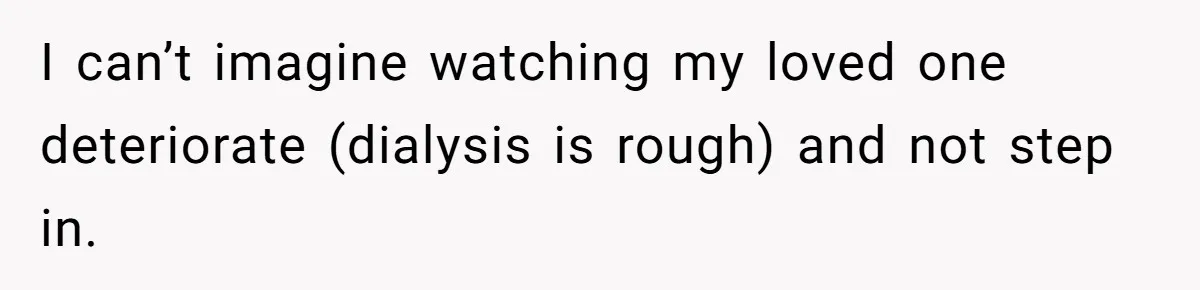 I can’t imagine watching my loved one deteriorate (dialysis is rough) and not step in.