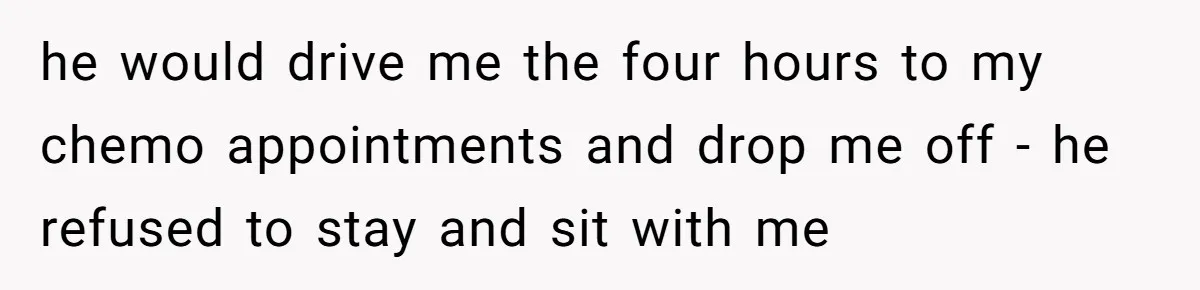 he would drive me the four hours to my chemo appointments and drop me off - he refused to stay and sit with me