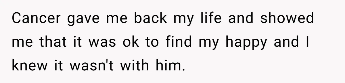 Cancer gave me back my life and showed me that it was ok to find my happy and I knew it wasn't with him.