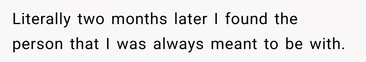 Literally two months later I found the person that I was always meant to be with.