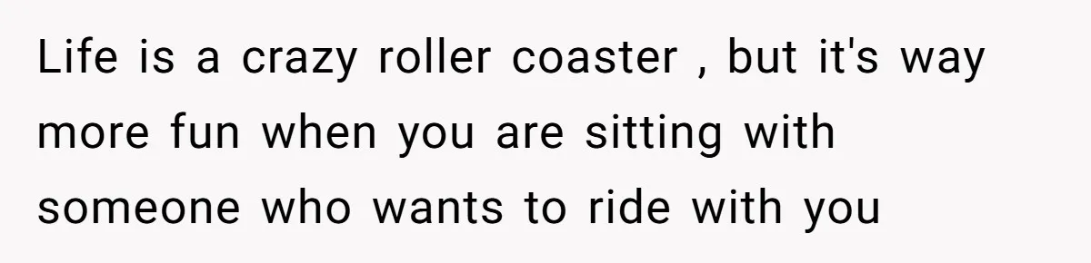 Life is a crazy roller coaster , but it's way more fun when you are sitting with someone who wants to ride with you