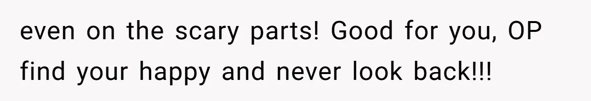 even on the scary parts! Good for you, OP find your happy and never look back!!!