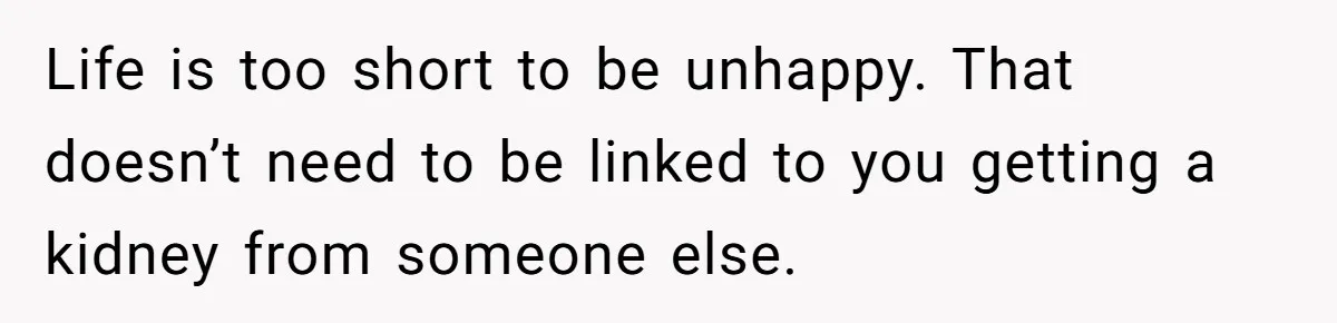 Life is too short to be unhappy. That doesn’t need to be linked to you getting a kidney from someone else.