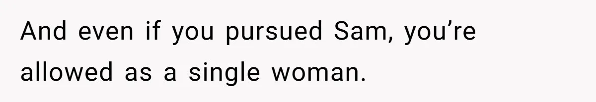 And even if you pursued Sam, you’re allowed as a single woman.