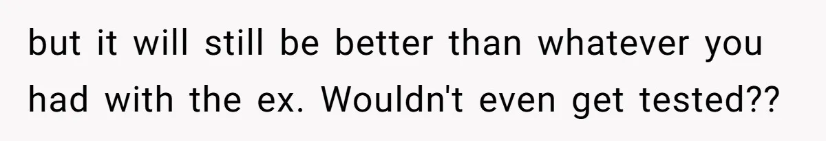 but it will still be better than whatever you had with the ex. Wouldn't even get tested??