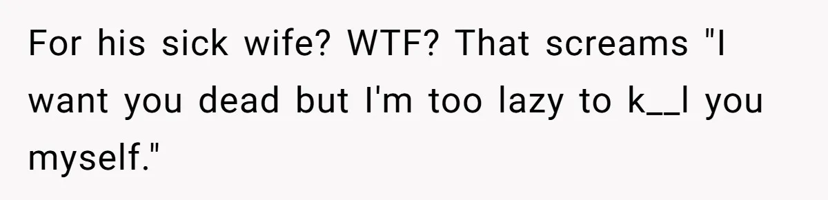 For his sick wife? WTF? That screams "I want you dead but I'm too lazy to k__l you myself."
