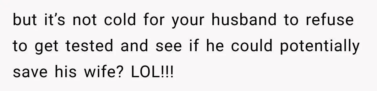 but it’s not cold for your husband to refuse to get tested and see if he could potentially save his wife? LOL!!!